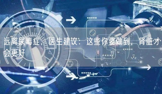远离尿毒症，医生建议：这些你要做到，肾脏才会更好
